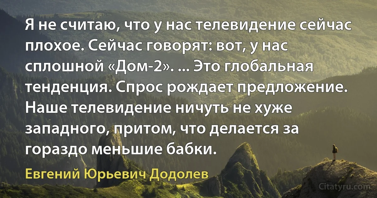 Я не считаю, что у нас телевидение сейчас плохое. Сейчас говорят: вот, у нас сплошной «Дом-2». ... Это глобальная тенденция. Спрос рождает предложение. Наше телевидение ничуть не хуже западного, притом, что делается за гораздо меньшие бабки. (Евгений Юрьевич Додолев)