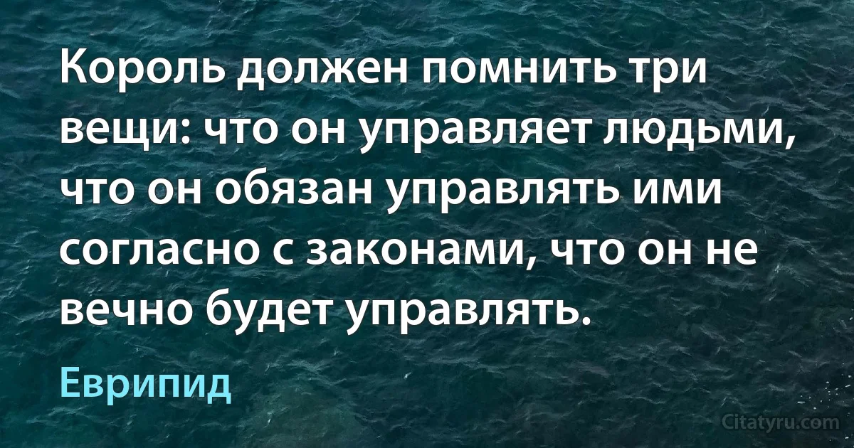 Король должен помнить три вещи: что он управляет людьми, что он обязан управлять ими согласно с законами, что он не вечно будет управлять. (Еврипид)