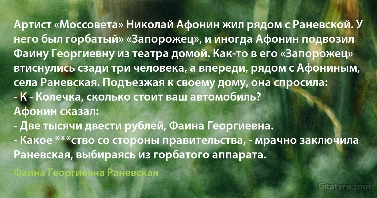 Артист «Моссовета» Николай Афонин жил рядом с Раневской. У него был горбатый» «Запорожец», и иногда Афонин подвозил Фаину Георгиевну из театра домой. Как-то в его «Запорожец» втиснулись сзади три человека, а впереди, рядом с Афониным, села Раневская. Подъезжая к своему дому, она спросила:
- К - Колечка, сколько стоит ваш автомобиль?
Афонин сказал:
- Две тысячи двести рублей, Фаина Георгиевна.
- Какое ***ство со стороны правительства, - мрачно заключила Раневская, выбираясь из горбатого аппарата. (Фаина Георгиевна Раневская)