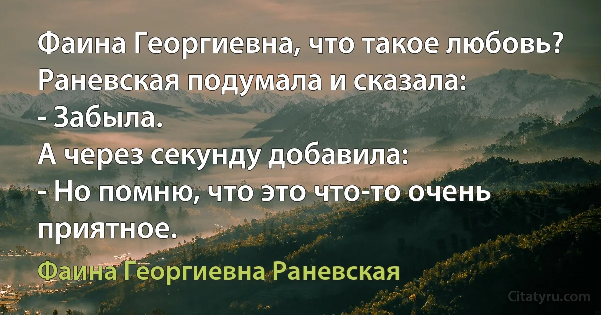 Фаина Георгиевна, что такое любовь?
Раневская подумала и сказала:
- Забыла.
А через секунду добавила:
- Но помню, что это что-то очень приятное. (Фаина Георгиевна Раневская)