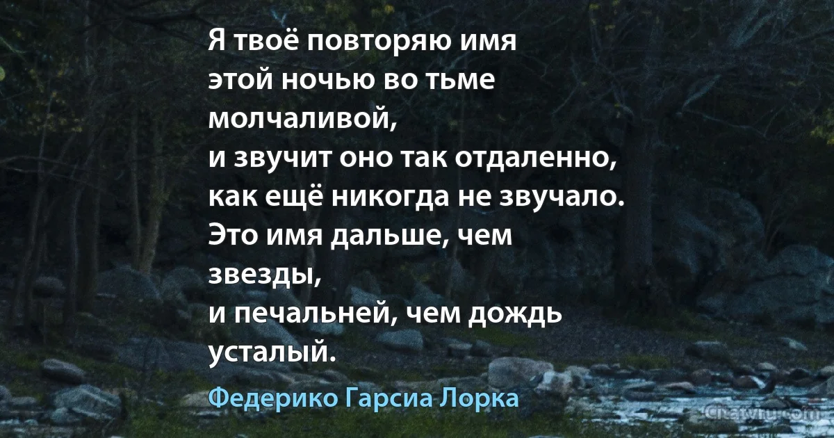 Я твоё повторяю имя
этой ночью во тьме
молчаливой,
и звучит оно так отдаленно,
как ещё никогда не звучало.
Это имя дальше, чем
звезды,
и печальней, чем дождь
усталый. (Федерико Гарсиа Лорка)