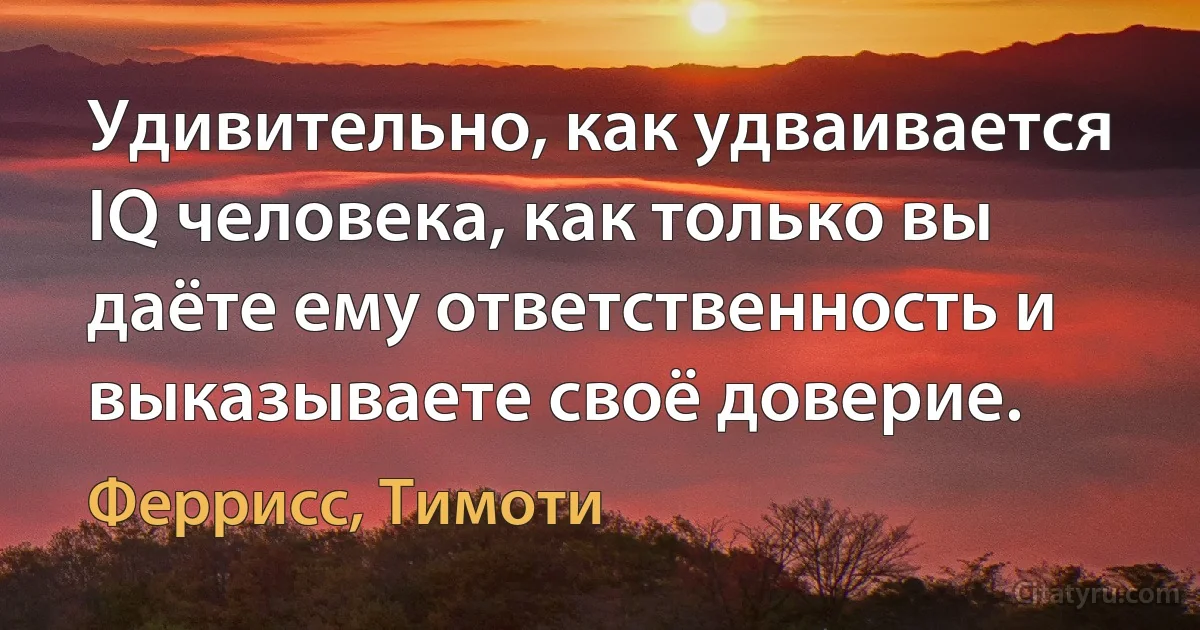 Удивительно, как удваивается IQ человека, как только вы даёте ему ответственность и выказываете своё доверие. (Феррисс, Тимоти)