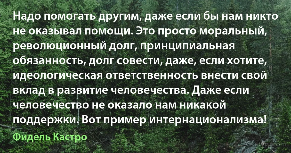 Надо помогать другим, даже если бы нам никто не оказывал помощи. Это просто моральный, революционный долг, принципиальная обязанность, долг совести, даже, если хотите, идеологическая ответственность внести свой вклад в развитие человечества. Даже если человечество не оказало нам никакой поддержки. Вот пример интернационализма! (Фидель Кастро)