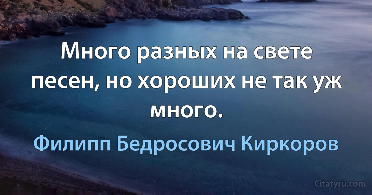 Много разных на свете песен, но хороших не так уж много. (Филипп Бедросович Киркоров)