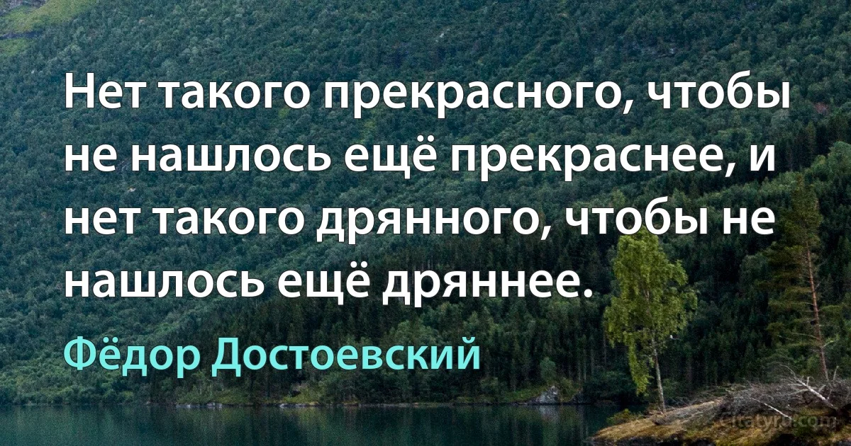 Нет такого прекрасного, чтобы не нашлось ещё прекраснее, и нет такого дрянного, чтобы не нашлось ещё дряннее. (Фёдор Достоевский)