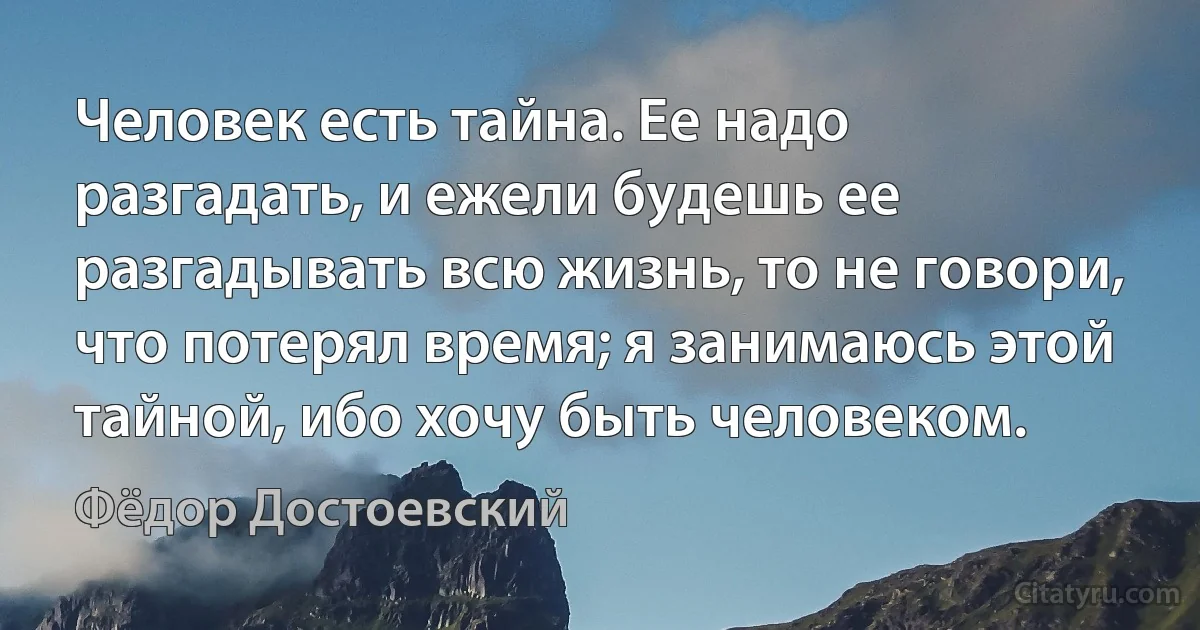 Человек есть тайна. Ее надо разгадать, и ежели будешь ее разгадывать всю жизнь, то не говори, что потерял время; я занимаюсь этой тайной, ибо хочу быть человеком. (Фёдор Достоевский)