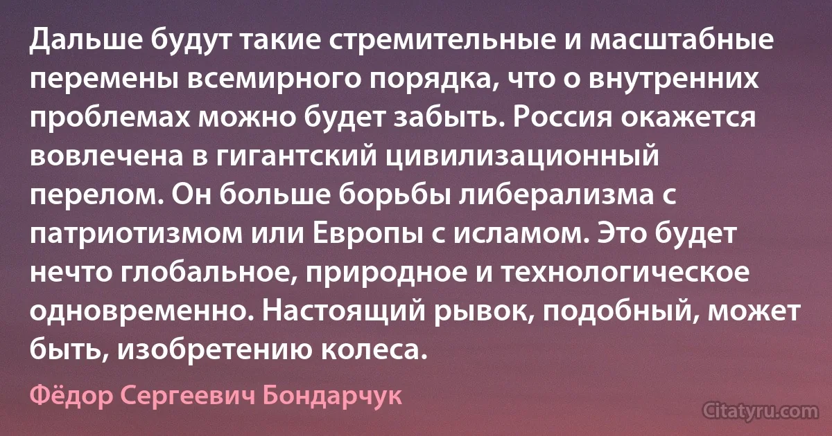 Дальше будут такие стремительные и масштабные перемены всемирного порядка, что о внутренних проблемах можно будет забыть. Россия окажется вовлечена в гигантский цивилизационный перелом. Он больше борьбы либерализма с патриотизмом или Европы с исламом. Это будет нечто глобальное, природное и технологическое одновременно. Настоящий рывок, подобный, может быть, изобретению колеса. (Фёдор Сергеевич Бондарчук)