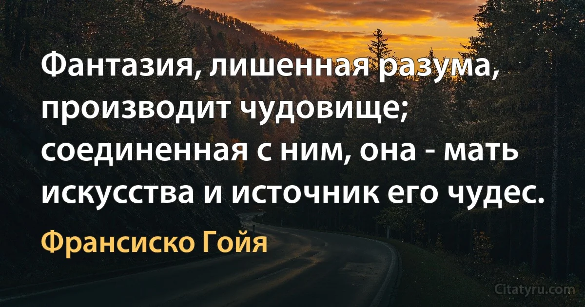 Фантазия, лишенная разума, производит чудовище; соединенная с ним, она - мать искусства и источник его чудес. (Франсиско Гойя)