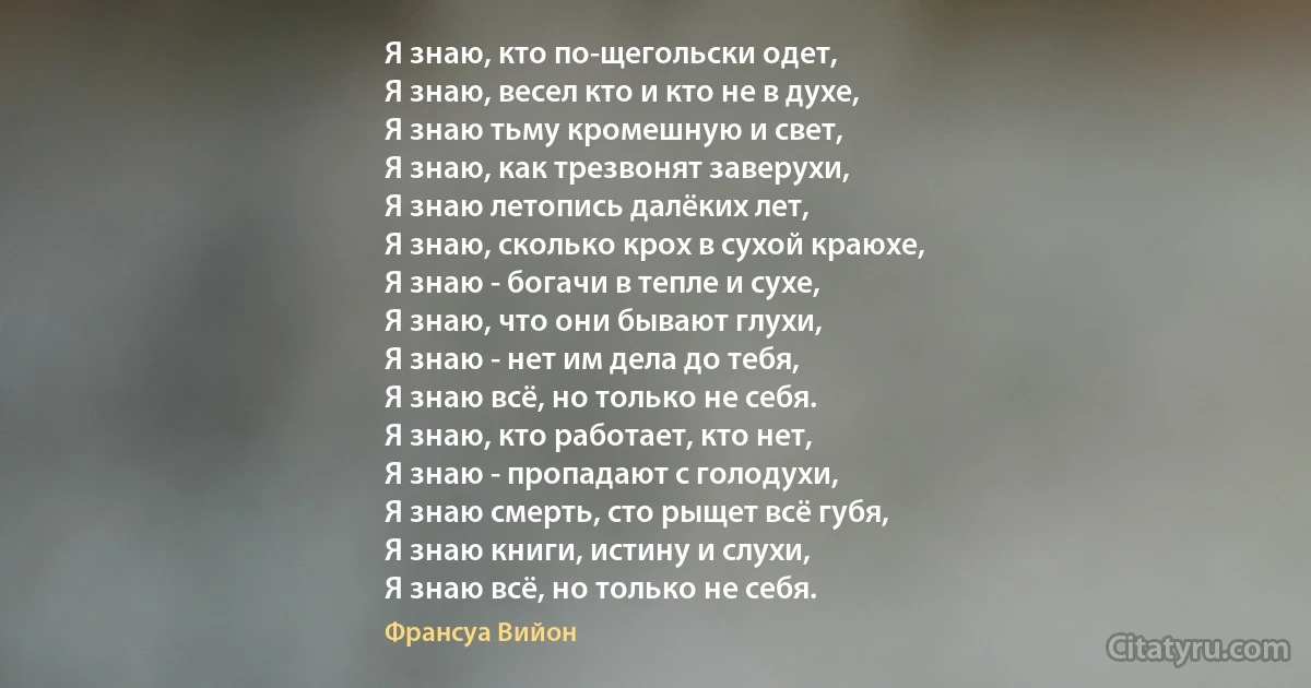 Я знаю, кто по-щегольски одет,
Я знаю, весел кто и кто не в духе,
Я знаю тьму кромешную и свет,
Я знаю, как трезвонят заверухи,
Я знаю летопись далёких лет,
Я знаю, сколько крох в сухой краюхе,
Я знаю - богачи в тепле и сухе,
Я знаю, что они бывают глухи,
Я знаю - нет им дела до тебя,
Я знаю всё, но только не себя.
Я знаю, кто работает, кто нет,
Я знаю - пропадают с голодухи,
Я знаю смерть, сто рыщет всё губя,
Я знаю книги, истину и слухи, 
Я знаю всё, но только не себя. (Франсуа Вийон)