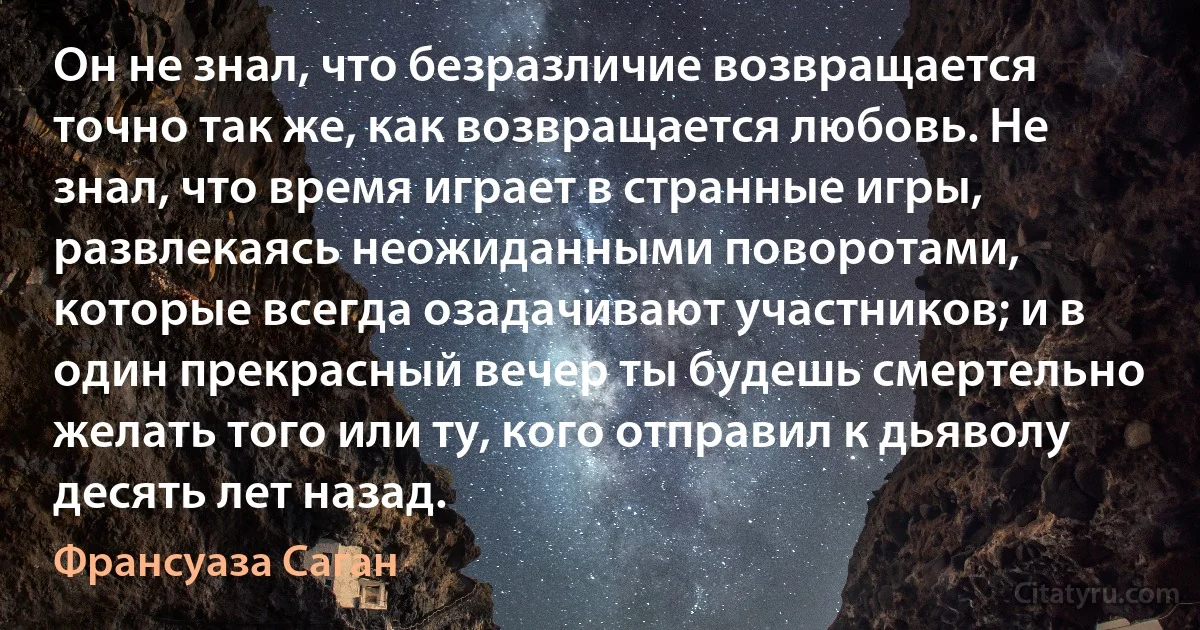 Он не знал, что безразличие возвращается точно так же, как возвращается любовь. Не знал, что время играет в странные игры, развлекаясь неожиданными поворотами, которые всегда озадачивают участников; и в один прекрасный вечер ты будешь смертельно желать того или ту, кого отправил к дьяволу десять лет назад. (Франсуаза Саган)