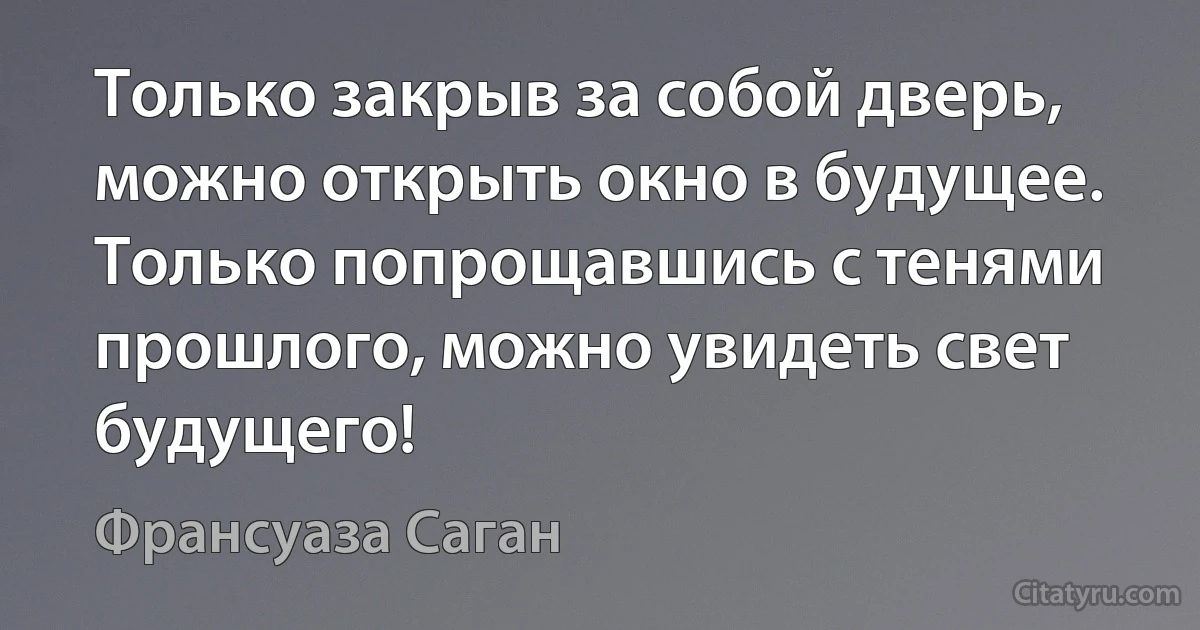 Только закрыв за собой дверь, можно открыть окно в будущее.
Только попрощавшись с тенями прошлого, можно увидеть свет будущего! (Франсуаза Саган)