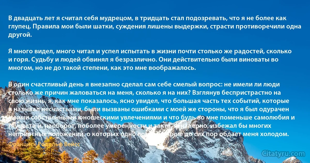 В двадцать лет я считал себя мудрецом, в тридцать стал подозревать, что я не более как глупец. Правила мои были шатки, суждения лишены выдержки, страсти противоречили одна другой.

Я много видел, много читал и успел испытать в жизни почти столько же радостей, сколько и горя. Судьбу и людей обвинял я безразлично. Они действительно были виноваты во многом, но не до такой степени, как это мне воображалось.

В один счастливый день я внезапно сделал сам себе смелый вопрос: не имели ли люди столько же причин жаловаться на меня, сколько я на них? Взглянув беспристрастно на свою жизнь, я, как мне показалось, ясно увидел, что большая часть тех событий, которые я называл несчастьями, были вызваны ошибками с моей же стороны, что я был одурачен моими собственными юношескими увлечениями и что будь во мне поменьше самолюбия и глупости и, наоборот, поболее умеренности и такта, я, наверно, избежал бы многих неприятных положений, о которых одно воспоминание до сих пор обдает меня холодом. (Франциск Родольф Вейсс)