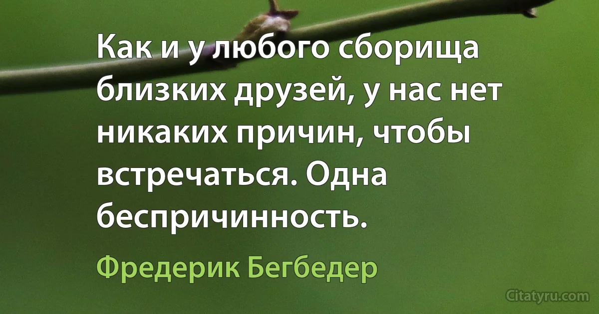 Как и у любого сборища близких друзей, у нас нет никаких причин, чтобы встречаться. Одна беспричинность. (Фредерик Бегбедер)