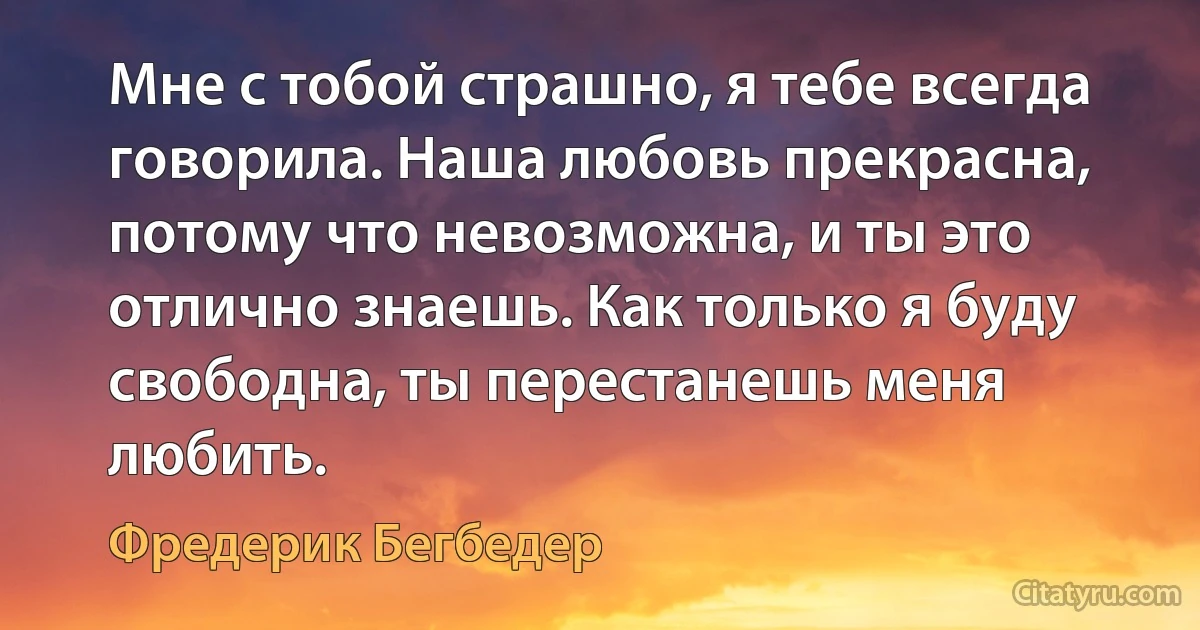 Мне с тобой страшно, я тебе всегда говорила. Наша любовь прекрасна, потому что невозможна, и ты это отлично знаешь. Как только я буду свободна, ты перестанешь меня любить. (Фредерик Бегбедер)