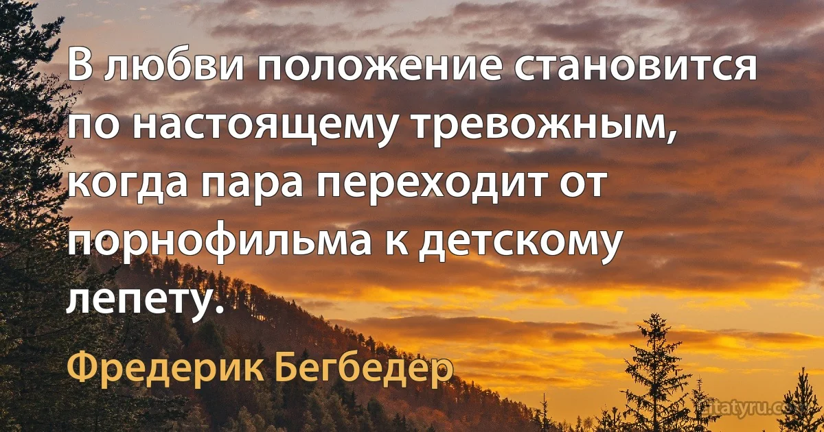 В любви положение становится по настоящему тревожным, когда пара переходит от порнофильма к детскому лепету. (Фредерик Бегбедер)