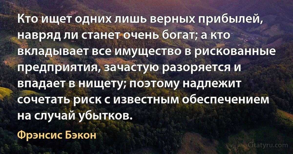 Кто ищет одних лишь верных прибылей, навряд ли станет очень богат; а кто вкладывает все имущество в рискованные предприятия, зачастую разоряется и впадает в нищету; поэтому надлежит сочетать риск с известным обеспечением на случай убытков. (Фрэнсис Бэкон)