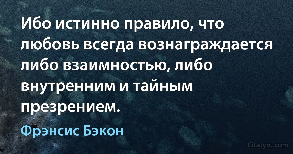 Ибо истинно правило, что любовь всегда вознаграждается либо взаимностью, либо внутренним и тайным презрением. (Фрэнсис Бэкон)