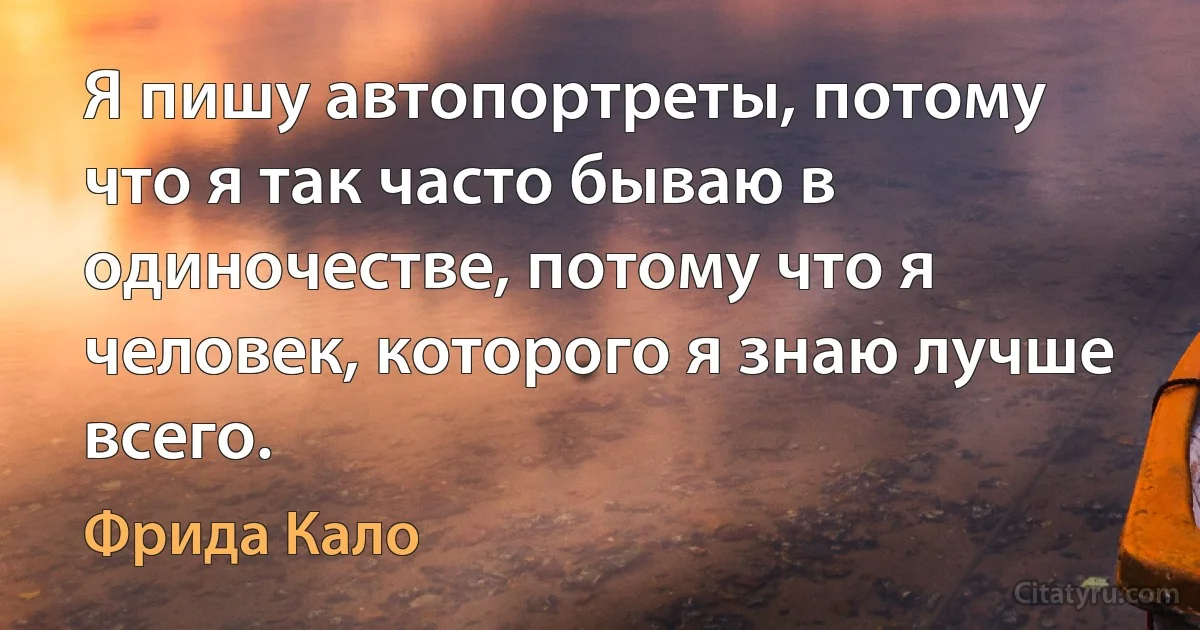 Я пишу автопортреты, потому что я так часто бываю в одиночестве, потому что я человек, которого я знаю лучше всего. (Фрида Кало)