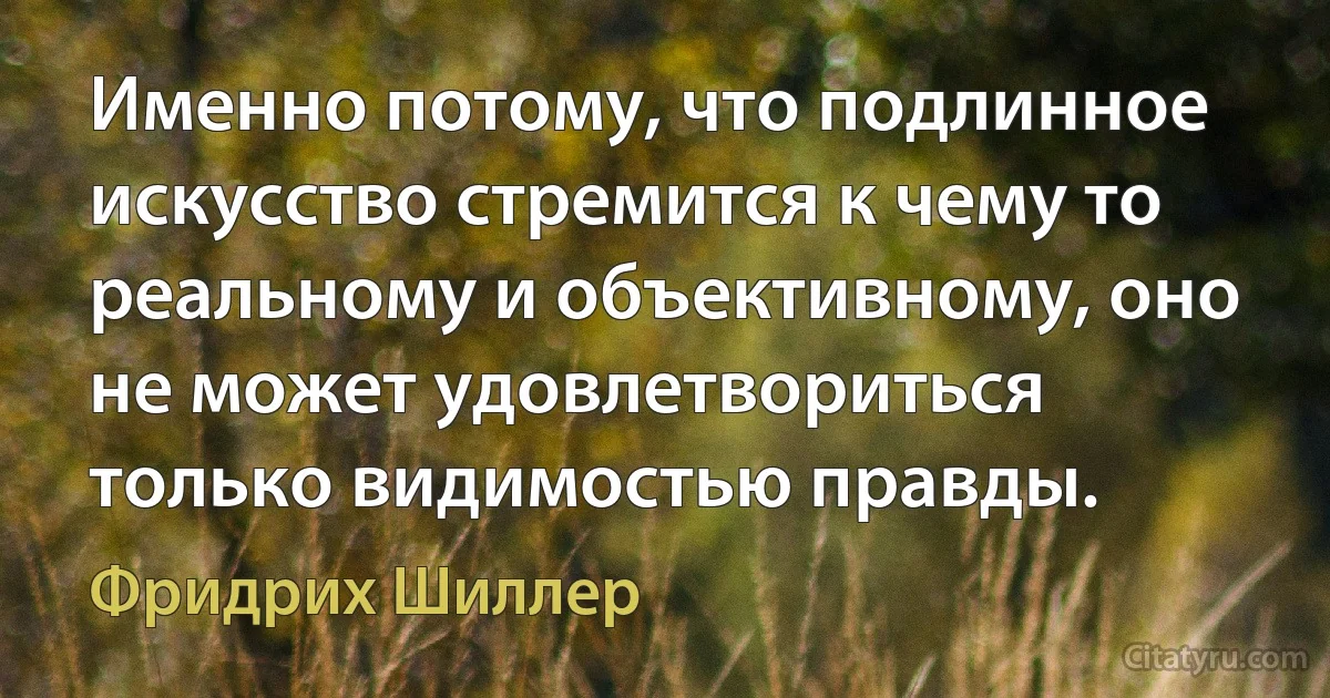 Именно потому, что подлинное искусство стремится к чему то реальному и объективному, оно не может удовлетвориться только видимостью правды. (Фридрих Шиллер)