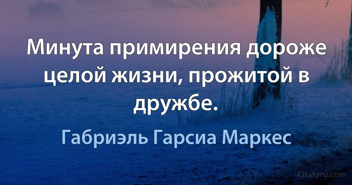 Минута примирения дороже целой жизни, прожитой в дружбе. (Габриэль Гарсиа Маркес)