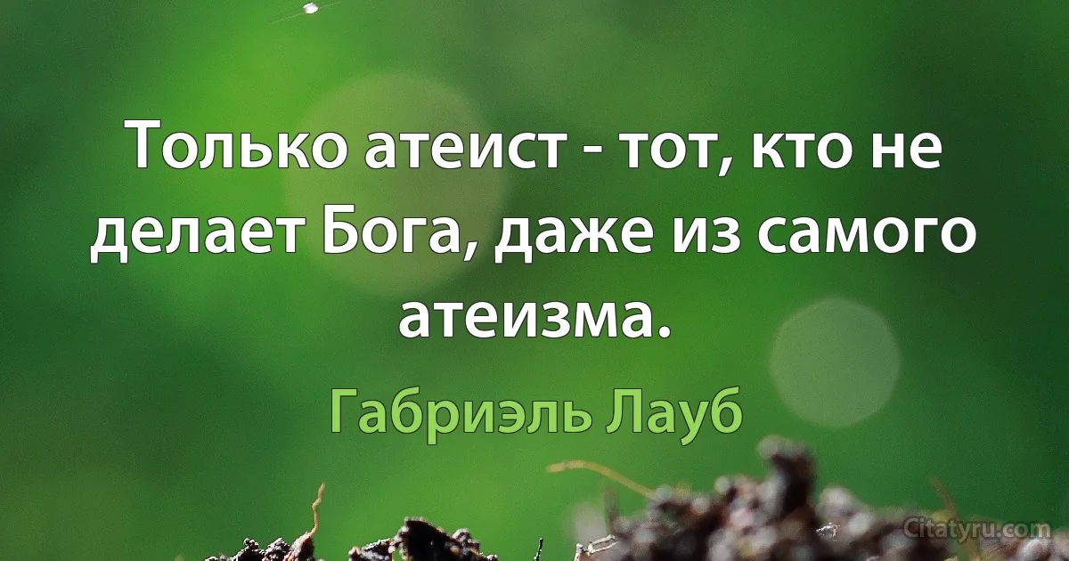 Только атеист - тот, кто не делает Бога, даже из самого атеизма. (Габриэль Лауб)