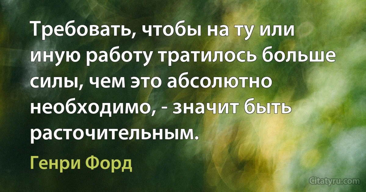 Требовать, чтобы на ту или иную работу тратилось больше силы, чем это абсолютно необходимо, - значит быть расточительным. (Генри Форд)