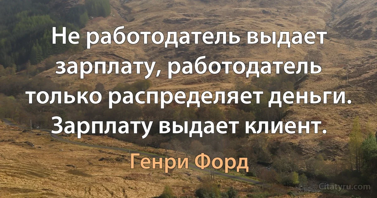 Не работодатель выдает зарплату, работодатель только распределяет деньги. Зарплату выдает клиент. (Генри Форд)