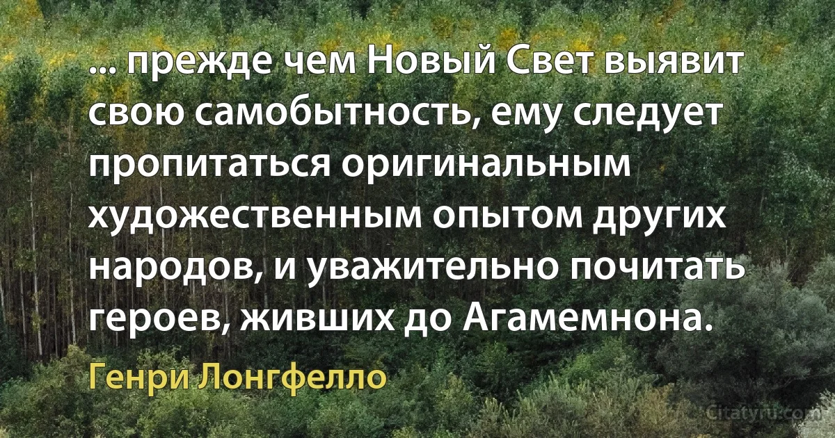 ... прежде чем Новый Свет выявит свою самобытность, ему следует пропитаться оригинальным художественным опытом других народов, и уважительно почитать героев, живших до Агамемнона. (Генри Лонгфелло)