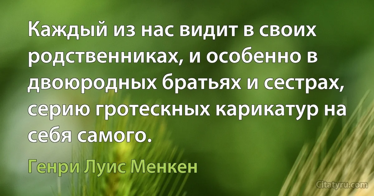 Каждый из нас видит в своих родственниках, и особенно в двоюродных братьях и сестрах, серию гротескных карикатур на себя самого. (Генри Луис Менкен)