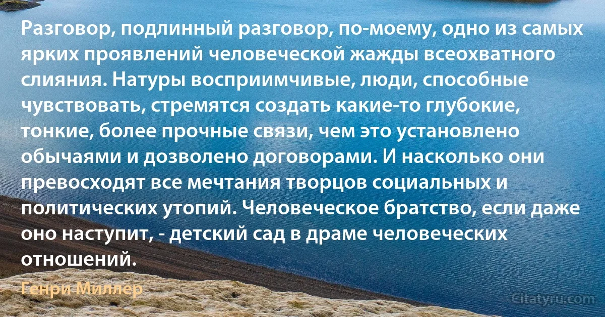 Разговор, подлинный разговор, по-моему, одно из самых ярких проявлений человеческой жажды всеохватного слияния. Натуры восприимчивые, люди, способные чувствовать, стремятся создать какие-то глубокие, тонкие, более прочные связи, чем это установлено обычаями и дозволено договорами. И насколько они превосходят все мечтания творцов социальных и политических утопий. Человеческое братство, если даже оно наступит, - детский сад в драме человеческих отношений. (Генри Миллер)