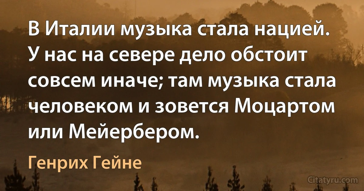 В Италии музыка стала нацией. У нас на севере дело обстоит совсем иначе; там музыка стала человеком и зовется Моцартом или Мейербером. (Генрих Гейне)