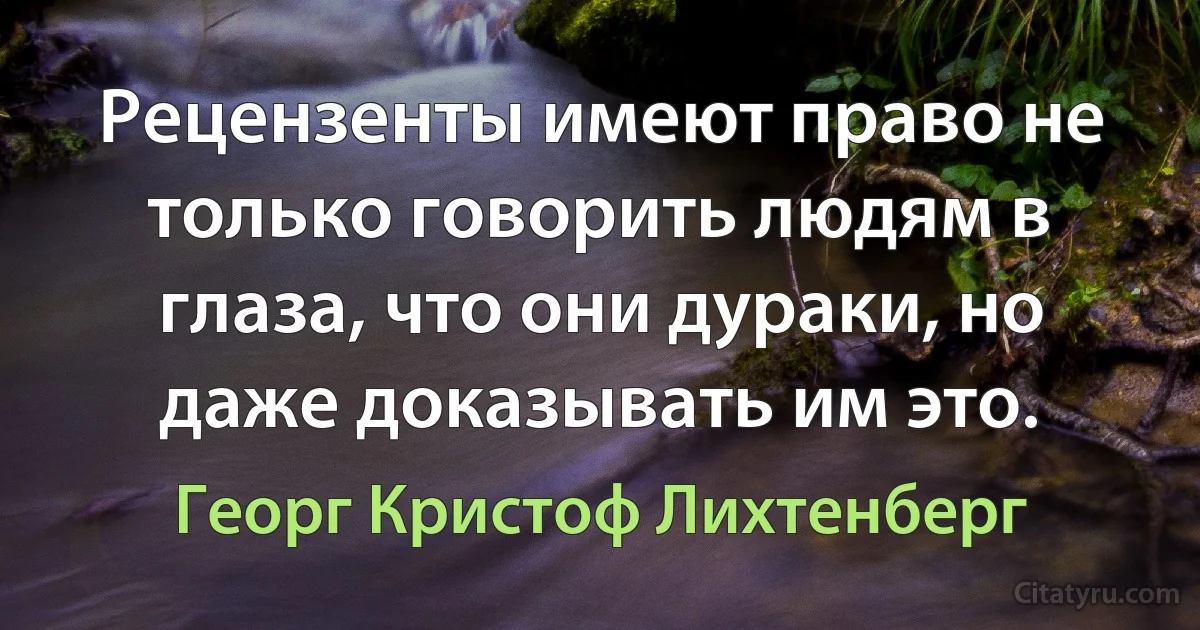 Рецензенты имеют право не только говорить людям в глаза, что они дураки, но даже доказывать им это. (Георг Кристоф Лихтенберг)