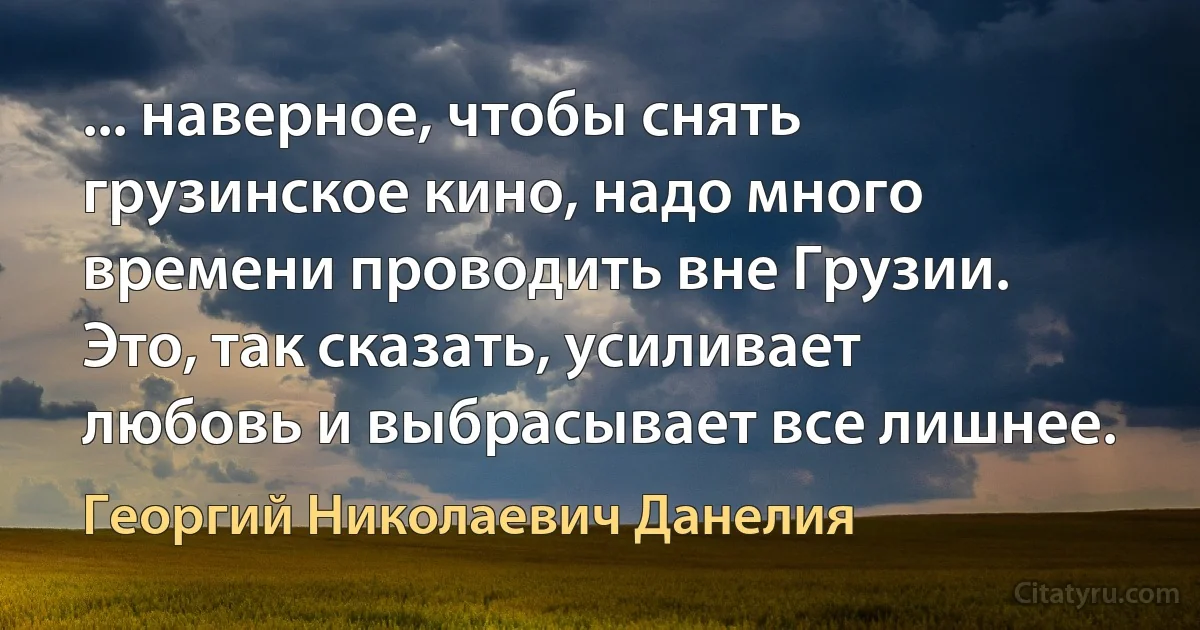 ... наверное, чтобы снять грузинское кино, надо много времени проводить вне Грузии. Это, так сказать, усиливает любовь и выбрасывает все лишнее. (Георгий Николаевич Данелия)