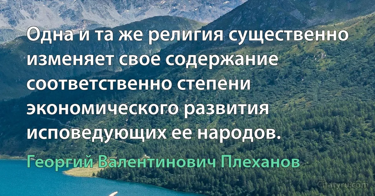 Одна и та же религия существенно изменяет свое содержание соответственно степени экономического развития исповедующих ее народов. (Георгий Валентинович Плеханов)