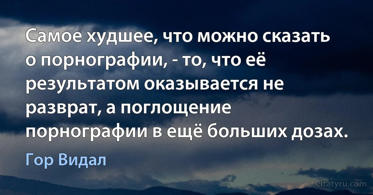 Самое худшее, что можно сказать о порнографии, - то, что её результатом оказывается не разврат, а поглощение порнографии в ещё больших дозах. (Гор Видал)