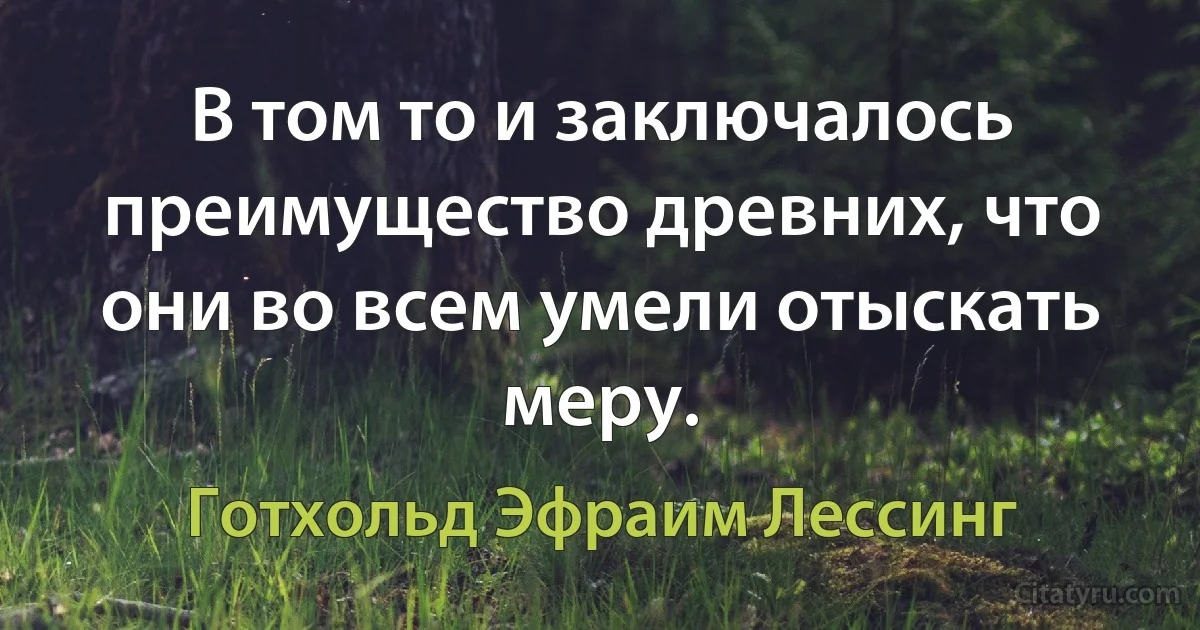 В том то и заключалось преимущество древних, что они во всем умели отыскать меру. (Готхольд Эфраим Лессинг)