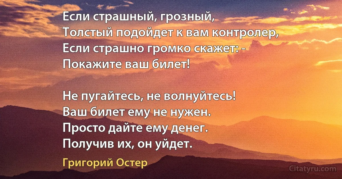 Если страшный, грозный, 
Толстый подойдет к вам контролер,
Если страшно громко скажет: -
Покажите ваш билет!

Не пугайтесь, не волнуйтесь! 
Ваш билет ему не нужен.
Просто дайте ему денег. 
Получив их, он уйдет. (Григорий Остер)