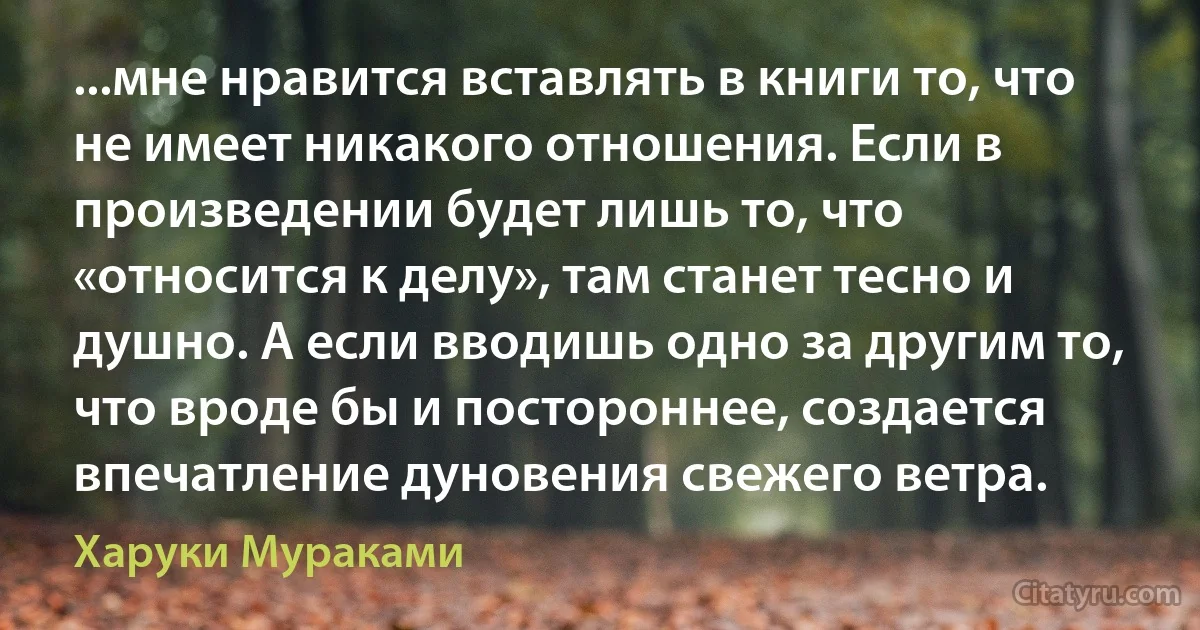 ...мне нравится вставлять в книги то, что не имеет никакого отношения. Если в произведении будет лишь то, что «относится к делу», там станет тесно и душно. А если вводишь одно за другим то, что вроде бы и постороннее, создается впечатление дуновения свежего ветра. (Харуки Мураками)