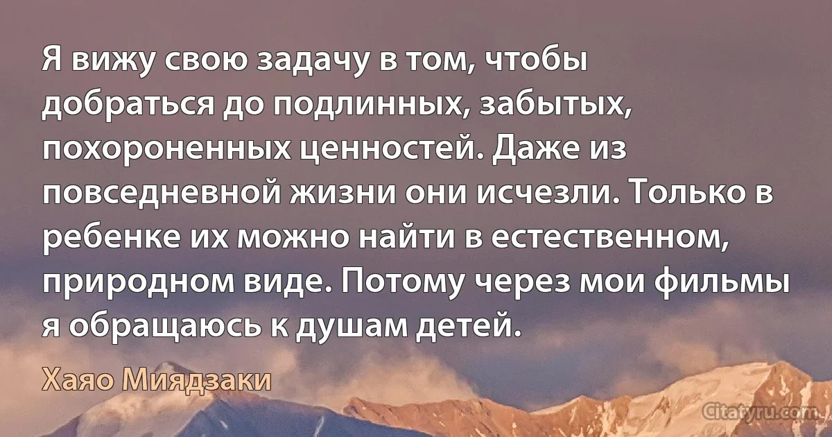 Я вижу свою задачу в том, чтобы добраться до подлинных, забытых, похороненных ценностей. Даже из повседневной жизни они исчезли. Только в ребенке их можно найти в естественном, природном виде. Потому через мои фильмы я обращаюсь к душам детей. (Хаяо Миядзаки)