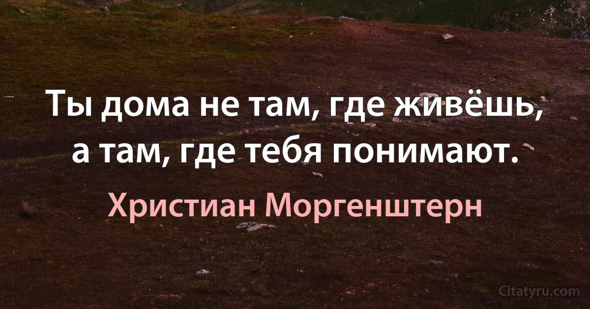 Ты дома не там, где живёшь, а там, где тебя понимают. (Христиан Моргенштерн)