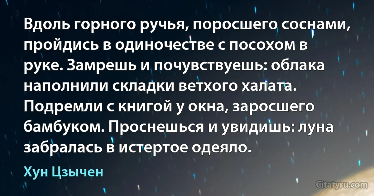 Вдоль горного ручья, поросшего соснами, пройдись в одиночестве с посохом в руке. Замрешь и почувствуешь: облака наполнили складки ветхого халата. Подремли с книгой у окна, заросшего бамбуком. Проснешься и увидишь: луна забралась в истертое одеяло. (Хун Цзычен)