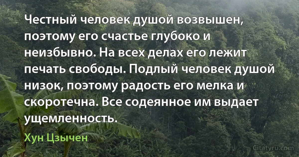 Честный человек душой возвышен, поэтому его счастье глубоко и неизбывно. На всех делах его лежит печать свободы. Подлый человек душой низок, поэтому радость его мелка и скоротечна. Все содеянное им выдает ущемленность. (Хун Цзычен)