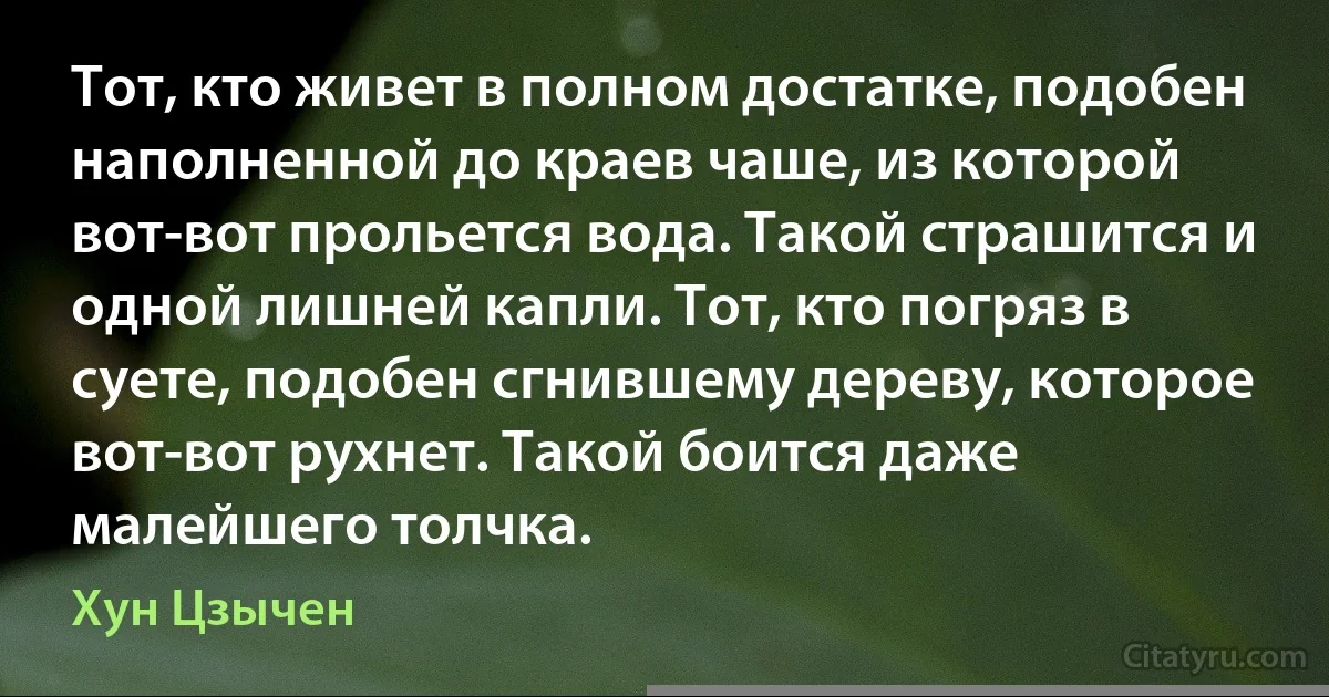 Тот, кто живет в полном достатке, подобен наполненной до краев чаше, из которой вот-вот прольется вода. Такой страшится и одной лишней капли. Тот, кто погряз в суете, подобен сгнившему дереву, которое вот-вот рухнет. Такой боится даже малейшего толчка. (Хун Цзычен)