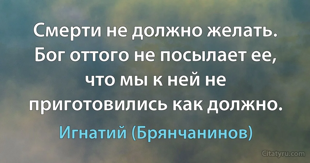 Смерти не должно желать. Бог оттого не посылает ее, что мы к ней не приготовились как должно. (Игнатий (Брянчанинов))