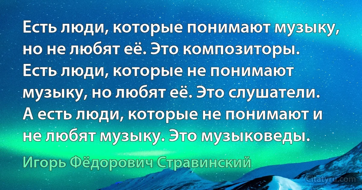 Есть люди, которые понимают музыку, но не любят её. Это композиторы. Есть люди, которые не понимают музыку, но любят её. Это слушатели. А есть люди, которые не понимают и не любят музыку. Это музыковеды. (Игорь Фёдорович Стравинский)