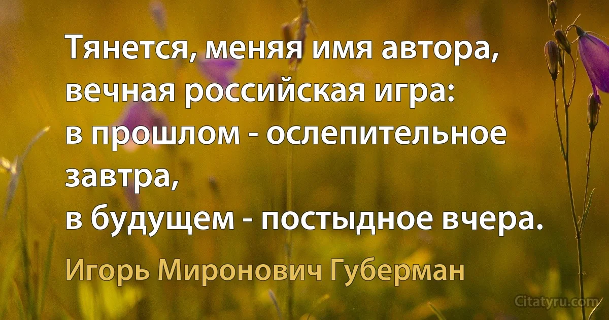 Тянется, меняя имя автора,
вечная российская игра:
в прошлом - ослепительное завтра,
в будущем - постыдное вчера. (Игорь Миронович Губерман)