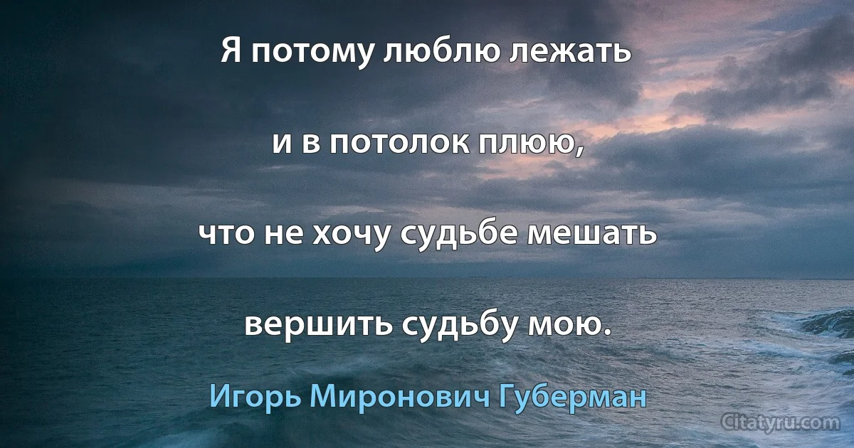 Я потому люблю лежать

и в потолок плюю,

что не хочу судьбе мешать

вершить судьбу мою. (Игорь Миронович Губерман)