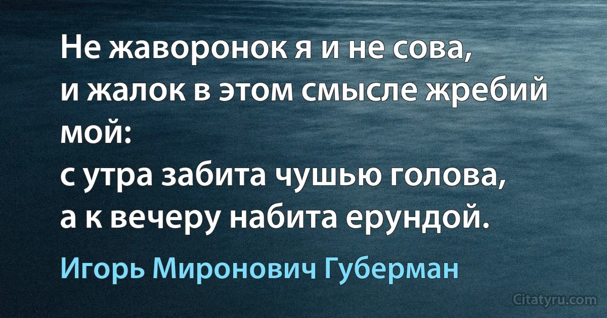 Не жаворонок я и не сова,
и жалок в этом смысле жребий мой:
с утра забита чушью голова,
а к вечеру набита ерундой. (Игорь Миронович Губерман)