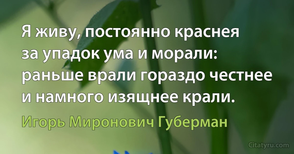 Я живу, постоянно краснея
за упадок ума и морали:
раньше врали гораздо честнее
и намного изящнее крали. (Игорь Миронович Губерман)