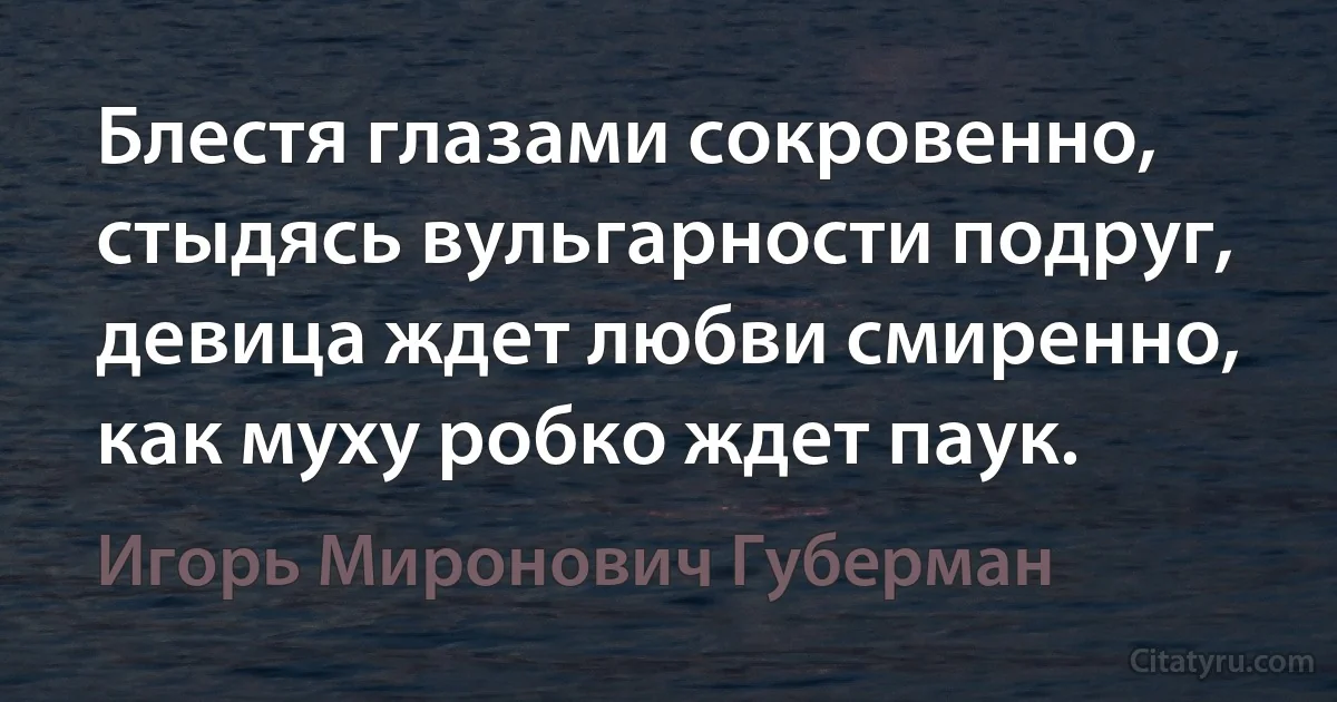 Блестя глазами сокровенно, стыдясь вульгарности подруг, девица ждет любви смиренно, как муху робко ждет паук. (Игорь Миронович Губерман)